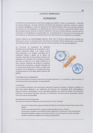65
CUARTO SEMINARIO
HORMONAS
El término hormona procede de una frase en griego que significa 'poner en movimiento" y describe
as accbnes dinárncas de estas sustancias circulantes que despiertan respuestas celulares y regulan
los procesos fisiológicos a través de mecanismos de retrolimentación. Éstas son sustancias químicas
que circulan por vía sanguínea y se distribuyen por todo el organismo, produciendo efectos sobre
determinadas células. Así pues, el sistema endocrino y nervioso controlan diversos procesos como el
crecimiento, el metabolismo, la reproducción, etc. La producción de la mayoría de las hormonas está
controlada por un sistema de retroalimentación en el cual intervienen el hipotálamo y la hipófisis'.
Cuando hablarnos de endocrinología debemos saber que el término endocrino fue acunado por
Staring para marcar el contraste entre hormonas de secreción interna (endocrinas) y de secreción
externa (exocrinas) o secretadas hacia una luz, como por ejemplo, las del aparato digestivo'.
Las horrronas se componen de moléculas
derivadas de los esteroides, de las proteínas o de la
irosina. Solamente llegan a ser activas cuando
están adosadas a un receptor específico de la
membrana celular o dentro de la célula. Las
hormonas derivadas de las proteínas se fijan a los
receptores en el exterior de la membrana celuiar,
(tal como se observa en la cé!ula ubicada en la
parte superior izquierdo del gráfico) al contrario,
las hormonas esteroideas y aquellas derivadas de
la tirosina pasan dentro de la célula y se fijan a los
receptores en el citoplasma o el núcleo (así como
se puede observar en la célula inferior derecha del
gráfico).
,kr
FUNCIONES DE LAS HORMONAS
as funciones de las hormonas se derivan en tres áreas generales: 1) oecimiento y diferenciación., 2)
mantenimiento de la nomeostasis, 3) reproduccon.
Crecimieno
En el complejo fenómeno del crecimie?ito intervienen diversas hormonas y factores nutritivos. La
talla corta puede deberse a una deficiencia de Hormona de crecimiento (GH), hipotiroidismo,
puberarJ precoz, desnutrición u otras anomalías genéticas qu ciañan las placas de crecimiento
epifisarias, as hormonas tiroideas estimulan el crecimiento, mientras que los esteroides sexuales
provocan el cierre de las epífisis.
Mantenimiento de la homeostasis
Casi todas las hormonas influyen en la homeostasis, como por ejemplo:
Hornorna Tiroidea (TH): regula alrededor del 25 1% dci metabolismo basa¡ de gran parte de los
tejidos.
Hormona paratiroidea PTH): regula la concentración de ralch y fosforo.
Vasopresina: equilibra la osmolarklad sérica regulando la eliminación renal de agua libre.
Mireralocordcoides: regulan el volumen vascuar y la concentración nc sodio y potasio
insuina: mantiene la eugucemia en ayuno y posprandial.
 