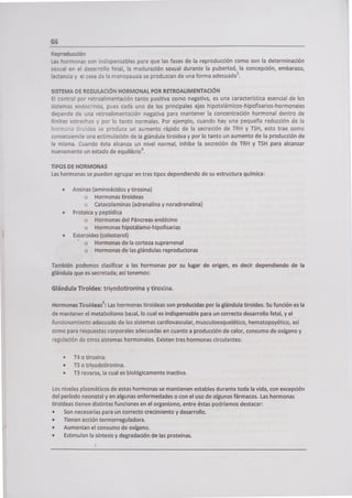 66
Reproducción
Las hormonas son indispensables para que las fases de la reproducción como son la determinación
sexual en el desarrollo fetal, la maduración sexual durante la pubertad, la concepción, embarazo,
lactancia y el cese de la menopausia se produzcan de una forma adecuada'.
SISTEMA DE REGULACIÓN HORMONAL POR RETROALIMENTACIÓN
El control por retroalimentación tanto positiva como negativa, es una característica esencial de los
sistemas endocrinos, pues cada uno de los principales ejes hipotalá micos -hipofisarios-hormonales
depende de una retroalimentación negativa para mantener la concentración hormonal dentro de
límites estrechos y por lo tanto normales. Por ejemplo, cuando hay una pequeña reducción de la
hormona tiro!dea se produce un aumento rápido de la secreción de TRH y TSH, esto trae como
consecuencia una estimulación de la glándula tiroidea y por lo tanto un aumento de la producción de
la misma. Cuando ésta alcanza un nivel normal, inhibe la secreción de TRH y TSH para alcanzar
nuevamente un estado de equilibrio 3.
TIPOS DE HORMONAS
Las hormonas se pueden agrupar en tres tipos dependiendo de su estructura química:
• Aminas (aminoácidos y tirosina)
o Hormonas tiroideas
o Catecolaminas (adrenalina y noradrenalina)
Proteica y peptídica
• Hormonas del Páncreas endócino
• Hormonas hipotálamo-hipofisarias
Esteroides (colesterol)
o Hormonas de la corteza suprarrenal
o Hormonas de las glándulas reproductoras
También podemos clasificar a las hormonas por su lugar de origen, es decir dependiendo de la
glándula que es secretada; así tenemos:
Glándula Tiroides: triyodotironina y tiroxra.
Hormonas Tiroidea5 2: Las hormonas tiroideas son producidas por la glándula tiroides. Su función es la
de mantener el metabolismo basa¡, lo cual es indispensable para un correcto desarrollo fetal, y el
funcionamiento adecuado de los sistemas cardiovascular, musculoesquelético, hematopoyético, así
como para respuestas corporales adecuadas en cuanto a producción de calor, consumo de oxígeno y
regulación de otros sistemas hormonales. Existen tres hormonas circulantes:
• T4 o tiroxina.
• T3 o triyodotironina.
• T3 reversa, la cual es biológicamente inactiva.
Los niveles plasmáticos de estas hormonas se mantienen estables durante toda la vida, con excepción
M período neonatal y en algunas enfermedades o con el uso de algunos fármacos. Las hormonas
tiroideas tienen distintas funciones en el organismo, entre éstas podríamos destacar:
• Son necesarias para un correcto crecimiento y desarrollo.
• Tienen acción termorreguladora.
• Aumentan el consumo de oxígeno.
• Estimulan la síntesis y degradación de las proteínas.
 