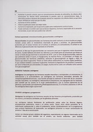 68
• Aumentar la presión arterial, pues en concentraciones elevadas de adrenalina, los efectos alfal
enmascaran los efectos beta2 aumentando la presión; pero en concentraciones bajas, la
adrenalina produce descenso de la presión arterial en respuesta a los efectos beta2 ya que tiene
mayor afinidad por estos que por los alfal
• Aumentar el ritmo cardíaco.
• Dilata la pupila para tener una mejor visión.
• Aumenta la respiración, por lo que se ha usado como medicamento contra el asma.
• Puede estimular al cerebro para que produzca dopamina, hormona responsable de la sensación
de bienestar, es por esto que puede crear adicción.
Corteza suprarrenal: mineralocorticoides, glucocorticoides y andrógenos
Glucocorticoides: los glucocorticoides son hormonas de acción contraria a la de la insulina en sangre.
También actúan sobre el metabolismo intermedio de grasas y proteínas. Los glucocorticoides
producidos por el cuerpo humano son el cortisol, la cortisona y la corticosterona. El cortisol es con
diferencia el glucocorticoide más importante en el hombre.
En general, se dice que los glucocorticoides son necesarios para que el organismo resista situaciones
de estrés. Cuando hablamos de estrés nos referimos a una amplia gama de situaciones que tienen en
común el hecho de que favorecen la secreción de ACTH y por lo tanto de glucocorticoides, entre las
que podríamos incluir el ayuno, la hipoglucemia, las lesiones físicas, o la ansiedad y el miedo. Los
glucocorticoides son hormonas catabólicas, estimulan la gluconeogénesis en hígado y riñón, de
manera que elevan la glucemia. Tienen un cierto efecto antiinsulínico en muchos tejidos periféricos,
lo que colabora también a aumentar la glucemia. Favorecen la degradación de proteínas y aumentan
por tanto la liberación de aminoácidos a la sangre, muchos de los cuales son utilizados como sustrato
de la gluconeogénesis 2.
GONADAS: Testículos: andrógenos
Andrógenos: los andrógenos son hormonas sexuales masculinas y corresponden a la testosterona, la
androsterona y la androstendiona. Los andrógenos son hormonas esteroideas derivados del
ciclopentanoperhidrofenantreno, cuya función principal es estimular el desarrollo de los caracteres
sexuales masculinos. Los andrógenos, básicamente la testosterona, son segregados por los testículos,
pero también por los ovarios en la mujer (androstendiona) y por la corteza suprarrenal de las
glándulas suprarrenales (principalmente dihidroepiandrosterona). En el hombre solamente el 10% de
los andrógenos tiene origen suprarrenal 4.
OVARIOS: estrógenos y progesterona
Estrógenos: los estrógenos son hormonas sexuales de tipo femenino principalmente, producidos por
los ovarios y, en menores cantidades, por las glándulas adrenales.
Los estrógenos inducen fenómenos de proliferación celular sobre los diversos órganos,
principalmente endometrio, mama y el mismo ovario. Tienen cierto efecto preventivo de la
enfermedad cardiovascular y, sobre el endometrio, actúan coordinadamente con la progesterona,
para producir fenómenos de maduración. Los estrógenos presentan su mayor concentración los
primeros 7 días de la menstruación.
Actúan con diversos grupos celulares del organismo, especialmente con algunos relacionados con la
actividad sexual, pero también con el cerebro, con función endocrina pero también
 