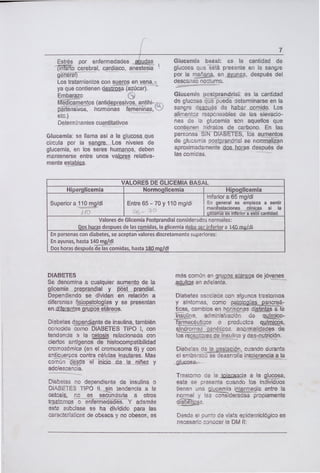 Estrés por enfermedades
cerebral, cardiaco, anestesia
gñér1
Los tratamientos con sueros en vena, .
ya que contienen detrga (azúcar).
Embarazo
Médicamentos (antidepresivos, antihi-
pértensivos, hormonas femeninas, CS
etc.)
Determinantes cuantitativos
Glucemia: se llama así a la glucosa que
circula por la sangre. Los niveles de
glucemia, en los seres humanos, deben
mantenerse entre unos valores relativa-
mente el.
7
Glucemia basal: es la cantidad de
glucosa que está presente en la sangre
por la mañana, en ayunas, después del
descanso nocturno.
Glucemia postprandria: es la cantidad
de glucosa iede determinarse en la
sangre dpjjs de haber comido. Los
alimentos responsables de las elevacio-
nes de la glucemia son aquellos que
contienen hidratos de carbono. En las
personas SIN DIABETES, los aumentos
de glucemia postprndrial se ncrrrnalizan
aproximadamente ohoras después de
las comidas.
VALORES DE GLICEMIA BASAL
Hiperglicemia Normoglicemia Hipoglicemia
Inferior a 65 mg/dl
Superior a 110 mg/dl Entre 65 - 70 y 110 mg/dl En general se empieza a sentir
-
)F) -
manifestaciones clínicas si la
glirnia eihferior a esta-cantidad.
Valores de Glicemia Postprandial considerados normales:
Ppsjiots despues de las comidas, la glicemia d a 14QmgjdI
En personas con diabetes, se aceptan valores discretamente superiores:
En ayunas, hasta 140 mg/dl
Dos horas después de las comidas, hasta 180 mg/dl
DIABETES
Se denomina a cualquier aumento de la
glicemia preprandial y ost prandial.
Dependiendo se dividen en relación a
diferentes flsiopatologías y se presentan
Diabetes dpr.dnte de insulina, también
conocida como DIABETES TiPO 1, con
tendencia a la cetosis relacionada con
ciertos antígenos de histocompatibilidad
cromosómica (en el cromosoma 6) y con
anticuerpos contra células insulares. Mas
comun -desde el inicio- de la niñez y
adolescencia.
Diabetes no dependiente de insulina o
DIABETES 11P0 li, -sin tendencia a la
cetosi, no es secundaria a otros
además
esta subclase se ha dividido para las
características de obesos y no obesos, es
más común en gruppsetáreos de jóvenes
adultos en adelante.
Diabetes asociada con algunos trastornos
y síntomas, como patlogas pancreá-
ticas, cambios en hormonas djjntas a la
isuina, administración de auínjico-
farmacéuticos o productos quírlljçs,
genéticos, anormalidades de
tosreçJtores cíe insulina y des-nutrición.
Diabetes de la aesiación, cuando durante
el embarazo se desarroa intolerancia a la
glucosa.
Trastorno de la tjcia a la gpsa,
esta se presenta cuando los individuos
tienen una gja intermedie entre la
normal y las consideradas propiamente
dtias.
Desde el punto de vista epidemiológico es
necesario conocer la DM II:
 