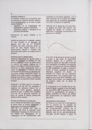 Diabetes mellitus II
La diabetes mellitus es un síndrome que
se expresa por afección familiar determi-
nada genéticame, en la que el sujeto
puede presentar:
- Alteración en el metabolismo de
- Deficiencia relativa o absoluta en la
secreción deinsullna.
- Resistencia en grado variable a la
insulina.
Desafortunadamente la diabetes mellitus
no sólo consiste en la elevación de
gjsa sino que es un síndi
complejo que debe enfocarse desde un
punto de vista integral debido a las
repercusiones agudas y crónicas que
frecuentemente sufren los sujetos que la
padecen.
Criterios para su diagnostico
Glucemia plasmática en ayunas igual o
en más
de des ocaiies. Ayuno se define como
un periodo jsta calórica por lo
menos de 8 horas y máximo di2floras.
Glucemia 2..jioras postprandial igual o
mayor de Q durante
una prueba de tolerancia a la glucosa oral.
La prueba deberá practicarse según los
criterios de la OMS usando una ça de
glucosa equivalente a 75gro1.75 gramos
x kg de peso de glucosa anhidra disuelta
en agua.
Glucemia > de 200 rngdl (11.lmmo!/l) a
cualquier hora del día con presencia o
ausencia de síntomas clásicos de la
e'iiT?iTedad cóii pQlljlra, polidipsia,
pérdida de peso. e define como cualquier
hora del día la glucemia realizada sin
tener en cuenta el tiempo transcurrido
desde la última comida.
Prueba de tolerancia a la glucosa
Es un método de laboratorio para yriflcar
¡a forma como el cuerpo metaboliza o
cscopone el azúcar
Estaes una prueba que mide la
çapada que tiene el organismo para
rnetaboljzar la gtucp, de manera que en
los sujetos con alteraciones en el
metabolismo de los carbohidratos, esta
capacidad se encuentra alterada, y en el
caso particular de los sujetos con (lM),
esta capacidad se encuentra disminuida.
La CTGO, consiste en lo siguiente:
Después de un ayuno de 10aJ2horas,
se obtiene del sujeto bajo estudio, una
muestra de sangre en ayunas para
determinar la glucemia (concentración de
glucosa en la sangre).
Si el valor de glucemia en ayunas es igual
o mayor a 12mg/dl, se diagnostica
Diabetes Melfltus .Si a glucemia en
ayunas es reior de 126 mg/dl, entonces
se le ad al pacñte una-carga de
glucosa, (7os de glucosa disülta
en 25ümitigramos de aa y posterior-
mente, se toman mjestras de sangre a
intervalo reguLares de tiempo, de
acuerdo con alguno de los muestreos
convencionales: Una muestra cada hora
hasta las dos horas (tres muestras), o en
el mejor de los casos, una muestra cada
minutos hasta las 2horas (5
muestras).
Si la jyçia en la muestra de las dos
horas es_W o superior a los 200 mgldl,
se diagnostica
'
MTinaImente, con los
valores de concentración de glucosa y
tiempo obteliids, se dibuja una gráfica
ue generamente se representa como
una curva.
Hemoglobina Glucosilada
Se forma por la unión de la hemoglobina
con la glucosa en un proceso no
en imático irreversible, depñdiénte de
las concentraciones crónicas de la
glucosa. Dado que la vida media de los
glóbulos rojos es de, aproximadamente,
120 días, permite evaluar el grado de
 