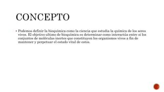  Podemos definir la bioquímica como la ciencia que estudia la química de los seres
vivos. El objetivo ultimo de bioquímica es determinar como interactúa entre si los
conjuntos de moléculas inertes que constituyen los organismos vivos a fin de
mantener y perpetuar el estado vital de estos.
 