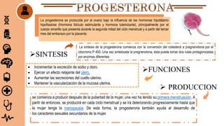 La síntesis de la progesterona comienza con la conversión del colesterol a pregnenolona por el
citocromo P 450. Una vez sintetizada la pregnenolona, ésta puede tomar dos rutas protagonizadas
por enzimas diferentes:
La progesterona es producida por el ovario bajo la influencia de las hormonas hipotálamo
hipofisiarias (Hormona folículo estimulante y hormona luteinizante), principalmente por el
cuerpo amarillo que presenta durante la segunda mitad del ciclo menstrual y a partir del tercer
mes del embarazo por la placenta
 Incrementar la excreción de sodio y cloro.
 Ejercer un efecto relajante del útero.
 Aumentar las secreciones del cuello uterino.
 Mantener la vascularización de la mucosa uterina.
se comienza a producir después de la pubertad de la mujer, una vez ha tenido su primera menstruación. A
partir de entonces, se producirá en cada ciclo menstrual y se irá deteriorando progresivamente hasta que
la mujer tenga la menopausia. De esta forma, la progesterona también ayuda al desarrollo de
los caracteres sexuales secundarios de la mujer.
SINTESIS
 PRODUCCION
FUNCIONES
 