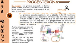 Su receptor, una proteína expresada en tejidos
como el útero, el ovario y el cuello uterino, se une
envía señales que preparan a las mujeres y sus
para el embarazo.
Los primeros estudios realizados en la década de los 70 mostraron
que los progestágenos aceleraron el transporte de óvulos desde el
oviducto hasta el útero, mientras que los estudios más recientes
informaron que en respuesta a la progesterona se produce una
disminución de la frecuencia del batido ciliar (FBC) en las células
ciliadas del oviducto.
ESTUDI
OS
Muchas células que recubren
las vías respiratorias y el
tracto reproductivo
contienen proyecciones
llamadas cilios, cuya función
es:
*En el caso de las vías
respiratorias, eliminar
partículas extrañas, agentes
patógenos y alérgenos
 
