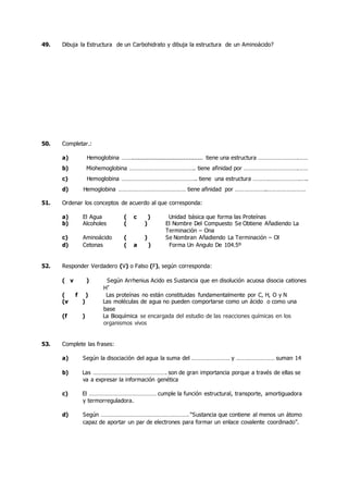 49. Dibuja la Estructura de un Carbohidrato y dibuja la estructura de un Aminoácido?
50. Completar.:
a) Hemoglobina ……......................................... tiene una estructura …………………….……
b) Miohemoglobina ………………………………….. tiene afinidad por …………………………….……
c) Hemoglobina ……………………………………….. tiene una estructura ……….……………….…..
d) Hemoglobina …………………………………… tiene afinidad por ………………..……………………
51. Ordenar los conceptos de acuerdo al que corresponda:
a) El Agua ( c ) Unidad básica que forma las Proteínas
b) Alcoholes ( ) El Nombre Del Compuesto Se Obtiene Añadiendo La
Terminación – Ona
c) Aminoácido ( ) Se Nombran Añadiendo La Terminación – Ol
d) Cetonas ( a ) Forma Un Ángulo De 104.5º
52. Responder Verdadero (V) o Falso (F), según corresponda:
( v ) Según Arrhenius Acido es Sustancia que en disolución acuosa disocia cationes
H+
( f ) Las proteínas no están constituidas fundamentalmente por C, H, O y N
(v ) Las moléculas de agua no pueden comportarse como un ácido o como una
base
(f ) La Bioquímica se encargada del estudio de las reacciones químicas en los
organismos vivos
53. Complete las frases:
a) Según la disociación del agua la suma del …………………… y …………………… suman 14
b) Las ………………………………………. son de gran importancia porque a través de ellas se
va a expresar la información genética
c) El …………………………………… cumple la función estructural, transporte, amortiguadora
y termorreguladora.
d) Según ………………………………………………. “Sustancia que contiene al menos un átomo
capaz de aportar un par de electrones para formar un enlace covalente coordinado”.
 