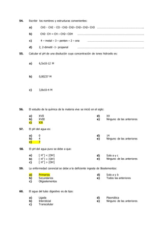 54. Escribir los nombres y estructuras convenientes:
a) CH3 - CH2 - CO - CH2- CH2– CH2– CH2– CH3 ……………………………………………………..
b) CH2- CH = CH – CH2– COH …………………………………………………………………………….
c) 4 – metal – 3 – penten – 2 – ona …………………………………………………………………
d) 2, 2-dimetil -1- propanol …………………………………………………………………………….
55. Calcular el pH de una disolución cuya concentración de iones hidroxilo es:
a) 6,5x10-12 M
b) 0,00237 M
c) 3,8x10-4 M
56. El estudio de la química de la materia viva se inició en el siglo:
a) XVII d) XX
b) XVIII e) Ninguno de las anteriores
c) XIX
57. El pH del agua es:
a) 0 d) 14
b) 4 e) Ninguno de las anteriores
c) 7
58. El pH del agua pura se debe a que:
a) [ H+
] < [OH-
]
b) [ H+
] = [OH-
]
d)
e)
Solo a y c
Ninguno de las anteriores
c) [ H+
] > [OH-
]
59. La enfermedad carencial se debe a la deficiente ingesta de Bioelementos:
a) Primarios d) Solo a y b
b) Secundarios e) Todos las anteriores
c) Oligoelementos
60. El agua del tubo digestivo es de tipo:
a) Ligada d) Plasmática
b) Intersticial e) Ninguno de las anteriores
c) Transcelular
 