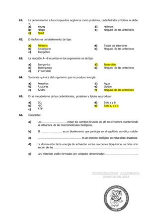 61. La denominación a los compuestos orgánicos como proteínas, carbohidratos y lípidos se debe
a:
a) Young d) Helmont
b) Hoppe e) Ninguno de las anteriores
c) Prout
62. El fosforo es un bioelemento de tipo:
a) Primario d) Todas las anteriores
b) Secundario e) Ninguno de las anteriores
c) Energético
63. La reacción A↔B ocurrida en los organismos es de tipo:
a) Exergonico d) Reversible
b) Endergonico e) Ninguno de las anteriores
c) Irreversible
64. Sustancia química del organismo que no produce energía:
a) Proteínas d) Agua
b) Azucares e) Lípidos
c) Ácidos f) Ninguna de las anteriores
65. En el metabolismo de las carbohidratos, proteínas y lípidos se produce:
a) CO2 d) Solo a y b
b)
c)
H2O
ATP
e) Solo a, b y c
66. Completar:
a) Los …………………………… evitan los cambios bruscos de pH en el hombre manteniendo
la estructura de las macromoléculas biológicas.
b) El ……………………….. es un bioelemento que participa en el equilibrio osmótico celular
c) ………………………………………….………. es un proceso biológico de naturaleza anabólica
d) La disminución de la energía de activación en las reacciones bioquímicas se debe a la
acción de las ………………………………………………………………….……………………………………
e) Las proteínas están formadas por unidades denominadas ……………………………………..
 