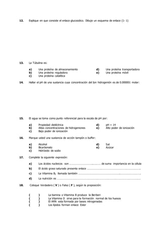 12. Explique en que consiste el enlace glucosidico. Dibuje un esquema de enlace (1- 1)
13. La Túbulina es:
a) Una proteína de almacenamiento d) Una proteína transportadora
b) Una proteína reguladora e) Una proteína móvil
c) Una proteína catalítica
14. Hallar el pH de una sustancia cuya concentración del Ion hidrogenión es de 0.000001 molar:
15. El agua se toma como punto referencial para la escala de pH por:
a) Propiedad dieléctrica d) pH = 14
b) Altas concentraciones de hidrogeniones e) Alto poder de ionización
c) Bajo poder de ionización
16. Marque usted una sustancia de acción tampón o buffer:
a) Alcohol d) Sal
b) Bicarbonato e) Azúcar
c) Hidróxido de sodio
17. Complete la siguiente expresión:
a) Los ácidos nucleicos son …………………………..….…… de suma importancia en la célula
b) El ácido graso saturado presenta enlace ……………….……………………………………………..
c) La Vitamina B2 llamada también ………………………………………………..……………………….
d) La nutrición es …………………………………………………………………….…………………………….
18. Coloque Verdadero ( V ) o Falso ( F ), según la preposición:
( ) La tiamina o Vitamina B produce la Beriberi
( ) La Vitamina D sirve para la formación normal de los huesos
( ) El ARN esta formada por bases nitrogenadas
( ) Los lípidos forman enlace Ester
 