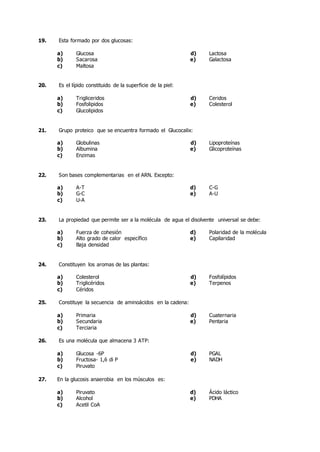 19. Esta formado por dos glucosas:
a) Glucosa d) Lactosa
b) Sacarosa e) Galactosa
c) Maltosa
20. Es el lípido constituido de la superficie de la piel:
a) Trigliceridos d) Ceridos
b) Fosfolipidos e) Colesterol
c) Glucolipidos
21. Grupo proteico que se encuentra formado el Glucocalix:
a) Globulinas d) Lipoproteínas
b) Albumina e) Glicoproteínas
c) Enzimas
22. Son bases complementarias en el ARN. Excepto:
a) A-T d) C-G
b) G-C e) A-U
c) U-A
23. La propiedad que permite ser a la molécula de agua el disolvente universal se debe:
a) Fuerza de cohesión d) Polaridad de la molécula
b) Alto grado de calor específico e) Capilaridad
c) Baja densidad
24. Constituyen los aromas de las plantas:
a) Colesterol d) Fosfolípidos
b) Triglicéridos e) Terpenos
c) Céridos
25. Constituye la secuencia de aminoácidos en la cadena:
a) Primaria d) Cuaternaria
b) Secundaria e) Pentaria
c) Terciaria
26. Es una molécula que almacena 3 ATP:
a) Glucosa -6P d) PGAL
b) Fructosa- 1,6 di P e) NADH
c) Piruvato
27. En la glucosis anaerobia en los músculos es:
a) Piruvato d) Ácido láctico
b) Alcohol e) PDHA
c) Acetil CoA
 
