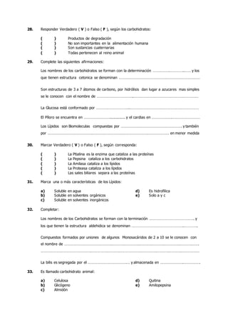 28. Responder Verdadero ( V ) o Falso ( F ), según los carbohidratos:
( ) Productos de degradación
( ) No son importantes en la alimentación humana
( ) Son sustancias cuaternarias
( ) Todas pertenecen al reino animal
29. Complete las siguientes afirmaciones:
Los nombres de los carbohidratos se forman con la determinación …………….…………..…… y los
que tienen estructura cetonica se denominan ……………………………………………………………………
Son estructuras de 3 a 7 átomos de carbono, por hidrólisis dan lugar a azucares mas simples
se le conocen con el nombre de ……………………………..………………………………………………………
La Glucosa está conformado por …………………………..…………………………………………………………
El Píloro se encuentra en …………………….............. y el cardias en ……………….………………………
Los Lípidos son Biomoleculas compuestas por …………………………………………………. y también
por ……………………………………………………………………………………………………… en menor medida
30. Marcar Verdadero ( V ) o Falso ( F ), según corresponda:
( ) La Ptialina es la enzima que cataliza a las proteínas
( ) La Pepsina cataliza a los carbohidratos
( ) La Amilasa cataliza a los lípidos
( ) La Proteasa cataliza a los lípidos
( ) Las sales biliares separa a las proteínas
31. Marca una o más características de los Lípidos:
a) Soluble en agua d) Es hidrofilica
b) Soluble en solventes orgánicos e) Solo a y c
c) Soluble en solventes inorgánicos
32. Completar:
Los nombres de los Carbohidratos se forman con la terminación ……………………………………. y
los que tienen la estructura aldehidica se denominan …………………………………………..………….
Compuestos formados por uniones de algunos Monosacáridos de 2 a 10 se le conocen con
el nombre de ………………………………………………………………………………………………………………….
………………………………………………………………………………………………………………………………………
La bilis es segregada por el ……………………………….… y almacenada en ………………….…………….
33. Es llamado carbohidrato animal:
a) Celulosa d) Quitina
b) Glicógeno e) Amilopepsina
c) Almidón
 