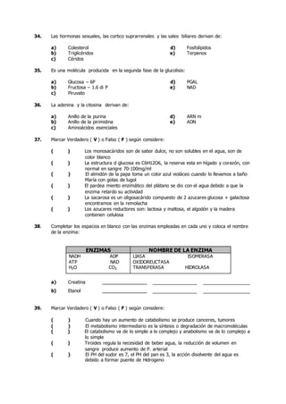 34. Las hormonas sexuales, las cortico suprarrenales y las sales biliares derivan de:
a) Colesterol d) Fosfolípidos
b) Triglicéridos e) Terpenos
c) Céridos
35. Es una molécula producida en la segunda fase de la glucolisis:
a) Glucosa – 6P d) PGAL
b) Fructosa – 1.6 di P e) NAD
c) Piruvato
36. La adenina y la citosina derivan de:
a) Anillo de la purina d) ARN m
b) Anillo de la pirimidina e) ADN
c) Aminoácidos esenciales
37. Marcar Verdadero ( V ) o Falso ( F ) según considere:
( ) Los monosacáridos son de sabor dulce, no son solubles en el agua, son de
color blanco
( ) La estructura d glucosa es C6H12O6, la reserva esta en hígado y corazón, con
normal en sangre 70-100mg/ml
( ) El almidón de la papa toma un color azul violáceo cuando lo llevamos a baño
María con gotas de lugol
( ) El pardea miento enzimático del plátano se dio con el agua debido a que la
enzima retardo su actividad
( ) La sacarosa es un oligosacárido compuesto de 2 azucares glucosa + galactosa
encontramos en la remolacha
( ) Los azucares reductores son: lactosa y maltosa, el algodón y la madera
contienen celulosa
38. Completar los espacios en blanco con las enzimas empleadas en cada uno y coloca el nombre
de la enzima:
ENZIMAS NOMBRE DE LA ENZIMA
NADH ADP
ATP NAD
H2O CO2
LIASA ISOMERASA
OXIDOREUCTASA
TRANSFERASA HIDROLASA
a) Creatina
b) Etanol
39. Marcar Verdadero ( V ) o Falso ( F ) según considere:
( ) Cuando hay un aumento de catabolismo se produce canceres, tumores
( ) El metabolismo intermediario es la síntesis o degradación de macromoléculas
( ) El catabolismo va de lo simple a lo complejo y anabolismo va de lo complejo a
lo simple
( ) Tiroides regula la necesidad de beber agua, la reducción de volumen en
sangre produce aumento de P. arterial
( ) El PH del sudor es 7, el PH del pan es 3, la acción disolvente del agua es
debido a formar puente de Hidrogeno
 