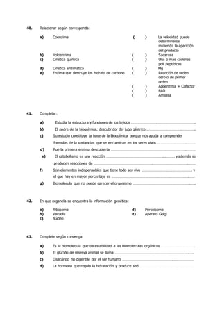 40. Relacionar según corresponda:
a) Coenzima ( ) La velocidad puede
determinarse
midiendo la aparición
del producto
b) Holoenzima ( ) Sacarasa
c) Cinética química ( ) Una o más cadenas
poli peptídicas
d) Cinética enzimatica ( ) Mg
e) Enzima que destruye los hidrato de carbono ( ) Reacción de orden
cero o de primer
orden
( ) Apoenzima + Cofactor
( ) FAD
( ) Amilasa
41. Completar:
a) Estudia la estructura y funciones de los tejidos …………………….………………………………..
b) El padre de la bioquímica, descubridor del jugo gástrico …………………………….…………..
c) Su estudio constituye la base de la Bioquímica porque nos ayuda a comprender
formulas de la sustancias que se encuentran en los seres vivos ……………………….………
d) Fue la primera enzima descubierta ………………………………………………………………..………
e) El catabolismo es una reacción ………………………………………………....……… y además se
producen reacciones de ………………………………………………….……………………………...……
f) Son elementos indispensables que tiene todo ser vivo …………………………………………. y
el que hay en mayor porcentaje es ………………………………………………………………….……
g) Biomolecula que no puede carecer el organismo ………………………………………………..…..
42. En que organela se encuentra la información genética:
a) Ribosoma d) Peroxisoma
b) Vacuola e) Aparato Golgi
c) Núcleo
43. Complete según convenga:
a) Es la biomolecula que da estabilidad a las biomoleculas orgánicas ……………………………
b) El glúcido de reserva animal se llama ……………………………………………………………….…..
c) Disacárido no digerible por el ser humano ………………………………………….…………………
d) La hormona que regula la hidratación y produce sed ………………………………………………
 