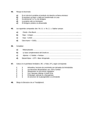 44. Marque lo Incorrecto:
a) En el ciclo de la proteína el producto de desecho se llama amoniaco
b) El amoniaco es toxico y debe ser transformado en urea
c) Se elimina de 5 a 7 g. de nitrógeno
d) La proteína solo se recompone
e) El nitrógeno proteico es almacenable
45. Los siguientes compuestos dan: Rx (+) o Rx (-) y Explicar porque:
a) Choclo + Rvo Biuret ………………………………………………………………………………………..…..
b) Papa + vinagre …………………………………………………………………………………………..………
c) Soya + Limón ……………………………………………………………………………………………….……
d) Clara huevo + CUSO4 …………………………………………………………………………………….……
46. Completar:
a) Riibonucleosido ………………………………………………………………………………………………….
b) La base complementaria del Uracilo es …………………………………………………………………
c) Adenina + 2 fosfato + Pentosa ……………………………………………………………………………
d) Desoxirribosa + ATP + Base nitrogenada ………………………………………………………………
47. Coloca en el paréntesis Verdadero ( V ) o Falso ( F ), según corresponda:
( ) Adrenalina, hormona de crecimiento son derivados de Aminoácidos
( ) Las Hormonas Glicoproteínas son: FSH y Cortisol
( ) Hexoquinasa es una enzima reguladora
( ) Con 2 glucosas obtengo 6 Acetil SCoa
( ) El Glucagón estimula la a Glucogénesis
( ) Un precursor de la glucogenolisis es aminoácido
48. Dibuja la Estructura de un Triacilglicerol:
 