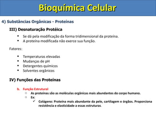 Bioquímica Celular 4) Substâncias Orgânicas - Proteínas III) Desnaturação Protéica Se dá pela modificação da forma tridimensional da proteína. A proteína modificada não exerce sua função. Fatores: Temperaturas elevadas Mudanças de pH Detergentes químicos Solventes orgânicos IV) Funções das Proteínas Função Estrutural As proteínas são as moléculas orgânicas mais abundantes do corpo humano. Ex: Colágeno: Proteína mais abundante da pele, cartilagem e órgãos. Proporciona resistência e elasticidade a essas estruturas . 
