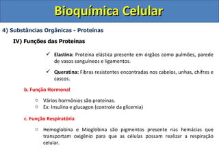 Bioquímica Celular 4) Substâncias Orgânicas - Proteínas IV) Funções das Proteínas Elastina:  Proteína elástica presente em órgãos como pulmões, parede de vasos sanguíneos e ligamentos. Queratina:  Fibras resistentes encontradas nos cabelos, unhas, chifres e cascos. b. Função Hormonal Vários hormônios são proteínas. Ex: Insulina e glucagon (controle da glicemia) c. Função Respiratória Hemoglobina e Mioglobina são pigmentos presente nas hemácias que transportam oxigênio para que as células possam realizar a respiração celular. 