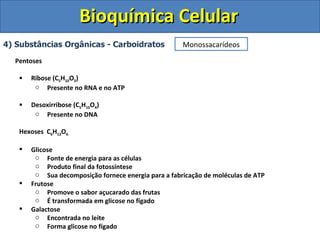 Bioquímica Celular 4) Substâncias Orgânicas - Carboidratos Pentoses Ribose (C 5 H 10 O 5 ) Presente no RNA e no ATP Desoxirribose (C 5 H 10 O 4 ) Presente no DNA Hexoses  C 6 H 12 O 6 Glicose Fonte de energia para as células Produto final da fotossíntese Sua decomposição fornece energia para a fabricação de moléculas de ATP Frutose Promove o sabor açucarado das frutas É transformada em glicose no fígado Galactose Encontrada no leite Forma glicose no fígado Monossacarídeos 
