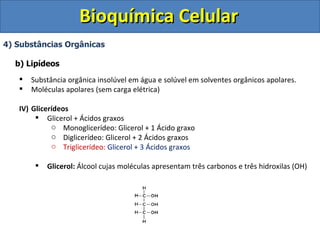 Bioquímica Celular 4) Substâncias Orgânicas b) Lipídeos Substância orgânica insolúvel em água e solúvel em solventes orgânicos apolares. Moléculas apolares (sem carga elétrica) Glicerídeos Glicerol + Ácidos graxos Monoglicerídeo: Glicerol + 1 Ácido graxo Diglicerídeo: Glicerol + 2 Ácidos graxos Triglicerídeo:   Glicerol + 3 Ácidos graxos Glicerol:  Álcool cujas moléculas apresentam três carbonos e três hidroxilas (OH) 