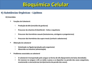 Bioquímica Celular 4) Substâncias Orgânicas - Lipídeos III) Esteróides Funções do Colesterol: Produção da bile (emulsão de gorduras) Procursor da vitamina D (Calciferol) – Evita o raquitismo Precursor dos hormônios sexuais (testosterona, estrógeno e progesterona) Precursor dos hormônios das supra-renais (cortisol e adosterona) Obtenção do colesterol Sintetizado no fígado (produção pelo organismo) Absorvido no intestino (alimentação) Problemas associados ao colesterol O colesterol é transportado pelo sangue na forma de LDL (lipoproteína de baixa densidade). Em excesso no sangue o LDL se oxida e passa a se depositar na perede dos vasos sanguíneos, ocasionando a aterosclerose (enrijecimento da parede dos vasos). 