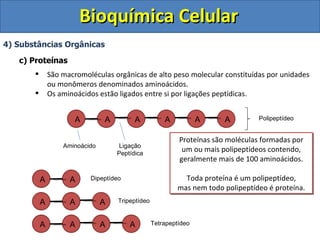 Bioquímica Celular 4) Substâncias Orgânicas c) Proteínas São macromoléculas orgânicas de alto peso molecular constituídas por unidades ou monômeros denominados aminoácidos. Os aminoácidos estão ligados entre si por ligações peptídicas. Aminoácido Ligação Peptídica Polipeptídeo Dipeptídeo Tripeptídeo Tetrapeptídeo Proteínas são moléculas formadas por um ou mais polipeptídeos contendo, geralmente mais de 100 aminoácidos. Toda proteína é um polipeptídeo, mas nem todo polipeptídeo é proteína. A A A A A A A A A A A A A A A 