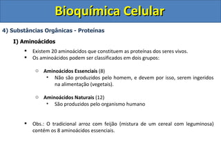 Bioquímica Celular 4) Substâncias Orgânicas - Proteínas I) Aminoácidos Existem 20 aminoácidos que constituem as proteínas dos seres vivos. Os aminoácidos podem ser classificados em dois grupos: Aminoácidos Essenciais  (8) Não são produzidos pelo homem, e devem por isso, serem ingeridos na alimentação (vegetais). Aminoácidos Naturais  (12) São produzidos pelo organismo humano Obs.: O tradicional arroz com feijão (mistura de um cereal com leguminosa) contém os 8 aminoácidos essenciais. 