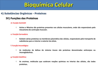 Bioquímica Celular 4) Substâncias Orgânicas - Proteínas IV) Funções das Proteínas d. Função Contrátil Actina e Miosina são proteínas presentes nas células musculares, onde são responsáveis pelo mecanismo de contração muscular. e. Função Carreadora Existem várias proteínas na membrana plasmática das células, responsáveis pelo transporte de substâncias para o interior e exterior da célula. f. Função Imunológica As moléculas de defesa do sistema imune são proteínas denominadas anticorpos ou imunoglobulinas. g. Função Catalítica As enzimas, moléculas que aceleram reações químicas no interior das células, são todas proteínas . 