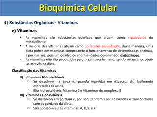 Bioquímica Celular 4) Substâncias Orgânicas - Vitaminas e) Vitaminas As vitaminas são substâncias químicas que atuam como  reguladoras  do metabolismo.  A maioria das vitaminas atuam como  co-fatores enzimáticos , dessa maneira, uma dieta pobre em vitaminas compromete o funcionamento de determinadas enzimas, e por sua vez, gera um quadro de anormalidades denominado  avitaminose . As vitaminas não são produzidas pelo organismo humano, sendo necessário, obtê-las através da dieta. Classificação das Vitaminas Vitaminas Hidrossolúveis Se dissolvem na água e, quando ingeridas em excesso, são facilmente excretadas na urina. São hidrossolúveis: Vitamina C e Vitaminas do complexo B Vitaminas Lipossolúveis Se dissolvem em gordura e, por isso, tendem a ser absorvidas e transportadas com as gorduras da dieta. São lipossolúveis as vitaminas: A, D, E e K 