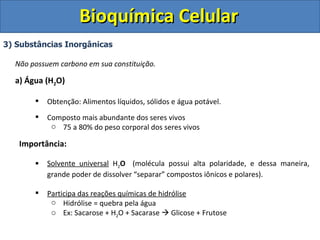 Bioquímica Celular 3) Substâncias Inorgânicas Não possuem carbono em sua constituição. a) Água (H 2 O) Obtenção: Alimentos líquidos, sólidos e água potável. Composto mais abundante dos seres vivos 75 a 80% do peso corporal dos seres vivos Importância: Solvente universal  H 2 O   (molécula possui alta polaridade, e dessa maneira, grande poder de dissolver “separar” compostos iônicos e polares). Participa das reações químicas de hidrólise Hidrólise = quebra pela água Ex: Sacarose + H 2 O + Sacarase    Glicose + Frutose 