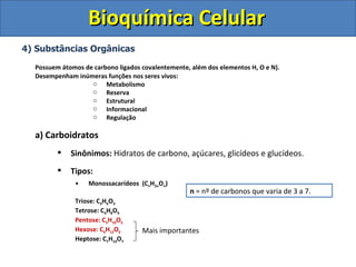 Bioquímica Celular 4) Substâncias Orgânicas Possuem átomos de carbono ligados covalentemente, além dos elementos H, O e N). Desempenham inúmeras funções nos seres vivos: Metabolismo Reserva Estrutural Informacional Regulação a) Carboidratos Sinônimos:  Hidratos de carbono, açúcares, glicídeos e glucídeos. Tipos:  Monossacarídeos  (C n H 2n O n ) Triose: C 3 H 6 O 3 Tetrose: C 4 H 8 O 4 Pentose: C 5 H 10 O 5 Hexose: C 6 H 12 O 6 Heptose: C 7 H 14 O 7 n  = nº de carbonos que varia de 3 a 7. Mais importantes 