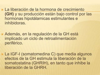  La liberación de la hormona de crecimiento
(GH) y su producción están bajo control por las
hormonas hipotálamicas estimulantes e
inhibidoras.
 Además, en la regulación de la GH está
implicado un ciclo de retroalimentación
periférico.
 La IGF-I (somatomedina C) que media algunos
efectos de la GH estimula la liberación de la
somatostatina (GHRIH), en tanto que inhibe la
liberación de la GHRH.
 