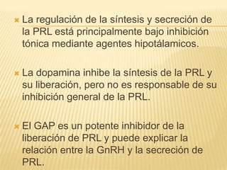  La regulación de la síntesis y secreción de
la PRL está principalmente bajo inhibición
tónica mediante agentes hipotálamicos.
 La dopamina inhibe la síntesis de la PRL y
su liberación, pero no es responsable de su
inhibición general de la PRL.
 El GAP es un potente inhibidor de la
liberación de PRL y puede explicar la
relación entre la GnRH y la secreción de
PRL.
 