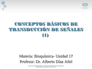 CONCEPTOS BÁSICOS DECONCEPTOS BÁSICOS DE
TRANSDUCCIÓN DE SEÑALESTRANSDUCCIÓN DE SEÑALES
(1)(1)
Materia: Bioquímica- Unidad 17Materia: Bioquímica- Unidad 17
Profesor: Dr. Alberto Díaz AñelProfesor: Dr. Alberto Díaz Añel
 