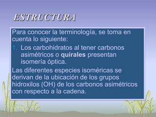 ESTRUCTURA
Para conocer la terminología, se toma en
cuenta lo siguiente:
1. Los carbohidratos al tener carbonos
   asimétricos o quirales presentan
   isomería óptica.
Las diferentes especies isoméricas se
derivan de la ubicación de los grupos
hidroxilos (OH) de los carbonos asimétricos
con respecto a la cadena.
 