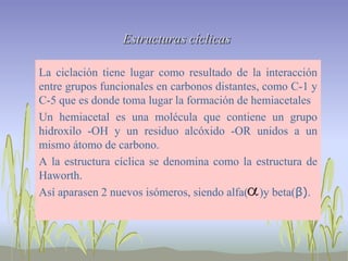 Estructuras cíclicas

La ciclación tiene lugar como resultado de la interacción
entre grupos funcionales en carbonos distantes, como C-1 y
C-5 que es donde toma lugar la formación de hemiacetales
Un hemiacetal es una molécula que contiene un grupo
hidroxilo -OH y un residuo alcóxido -OR unidos a un
mismo átomo de carbono.
A la estructura cíclica se denomina como la estructura de
Haworth.
Así aparasen 2 nuevos isómeros, siendo alfa( )y beta(β).
 