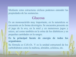 Mediante estas estructuras cíclicas podemos entender las
propiedades de las sustancias.

                       Glucosa
Es un monosacárido muy importante, en la naturaleza se
encuentra en la forma dextrógira. Se encuentra presente en
el jugo de la uva, en la miel y en numerosos jugos y
raíces, así como también en la orina de los diabéticos y en
pequeñas cantidades en la sangre.
Es la principal fuente de energía de todos los
organismos.
Su fórmula es C6H12O6. Y es la unidad estructural de los
carbohidratos como la maltosa, almidón, celulosa, etc.
 
