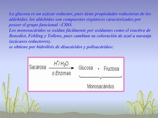 La glucosa es un azúcar reductor, pues tiene propiedades reductoras de los
aldehídos. los aldehídos son compuestos orgánicos caracterizados por
poseer el grupo funcional –CHO.
Los monosacáridos se oxidan fácilmente por oxidantes como el reactivo de
Benedict, Fehling y Tollens, pues cambian su coloración de azul a naranja
(azúcares reductores).
se obtiene por hidrólisis de disacáridos y polisacáridos:
 