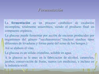 Fermentación

La fermentación es un proceso catabólico de oxidación
incompleta, totalmente anaeróbico, siendo el producto final un
compuesto orgánico.
La glucosa puede fermentar por acción de encimas producidas por
organismos del género “saccharomyces’’(incluye muchos tipos
diferentes de levaduras y forma parte del reino de los hongos.)
Así se elabora el vino.
La glucosa es un sólido cristalino, soluble en agua.
A la glucosa se la unas en la fabricación de alcohol, caramelos,
jarabes, conservación de frutas, sueros (en medicina), e incluso en
la industria textil.
 