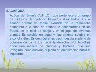 SACAROSA
  Azúcar de fórmula C12H22O11 que pertenece a un grupo
  de hidratos de carbono llamados disacáridos. Es el
  azúcar normal de mesa, extraída de la remolacha
  azucarera o la caña de azúcar; la encontramos en las
  frutas, en la miel de abeja y en el jugo de diversas
  plantas Es soluble en agua y ligeramente soluble en
  alcohol y éter. Es dextrógira, es decir, desvía el plano de
  polarización de la luz hacia la derecha. Por hidrólisis
  rinde una mezcla de glucosa y fructosa, que son
  levógiras, pues desvían el plano de polarización hacia la
  izquierda.
 