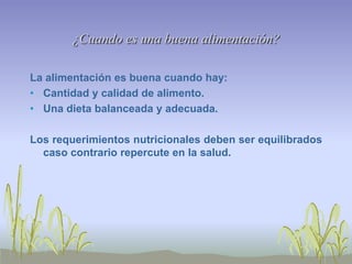 ¿Cuando es una buena alimentación?

La alimentación es buena cuando hay:
• Cantidad y calidad de alimento.
• Una dieta balanceada y adecuada.

Los requerimientos nutricionales deben ser equilibrados
  caso contrario repercute en la salud.
 
