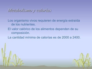 Metabolismo y calorías

Los organismo vivos requieren de energía extraída
   de los nutrientes.
El valor calórico de los alimentos dependen de su
   composición.
La cantidad mínima de calorías es de 2000 a 2400.
 
