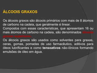 ÁLCOOIS GRAXOS
Os álcoois graxos são álcoois primários com mais de 8 átomos
de carbono na cadeia, que geralmente é linear.
Compostos com essas características, que apresentam 16 ou
mais átomos de carbono na cadeia, são denominados álcoois
graxos superiores.
Os álcoois graxos são usados como solventes para graxas,
ceras, gomas, pomadas de uso farmacêutico, aditivos para
óleos lubrificantes e como tensoativos não-íônicos formando
emulsões de óleo em água.
 