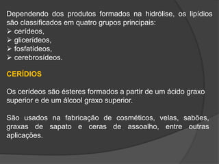 Dependendo dos produtos formados na hidrólise, os lipídios
são classificados em quatro grupos principais:
 cerídeos,
 glicerídeos,
 fosfatídeos,
 cerebrosídeos.
CERÍDIOS
Os cerídeos são ésteres formados a partir de um ácido graxo
superior e de um álcool graxo superior.
São usados na fabricação de cosméticos, velas, sabões,
graxas de sapato e ceras de assoalho, entre outras
aplicações.
 