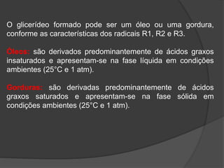 O glicerídeo formado pode ser um óleo ou uma gordura,
conforme as características dos radicais R1, R2 e R3.
Óleos: são derivados predominantemente de ácidos graxos
insaturados e apresentam-se na fase líquida em condições
ambientes (25°C e 1 atm).
Gorduras: são derivadas predominantemente de ácidos
graxos saturados e apresentam-se na fase sólida em
condições ambientes (25°C e 1 atm).
 