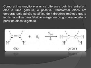 Como a insaturação é a única diferença química entre um
óleo e uma gordura, é possível transformar óleos em
gorduras pela adição catalítica de hidrogênio (método que a
indústria utiliza para fabricar margarina ou gordura vegetal a
partir de óleos vegetais).
 