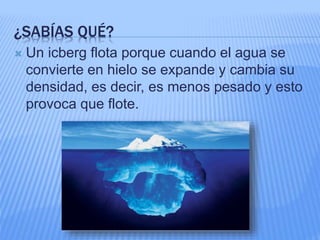 ¿SABÍAS QUÉ?
 Un icberg flota porque cuando el agua se
convierte en hielo se expande y cambia su
densidad, es decir, es menos pesado y esto
provoca que flote.
 