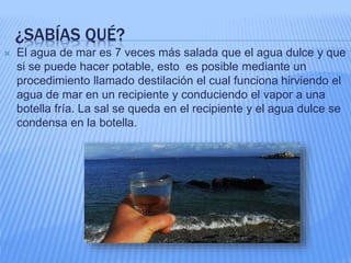¿SABÍAS QUÉ?
 El agua de mar es 7 veces más salada que el agua dulce y que
si se puede hacer potable, esto es posible mediante un
procedimiento llamado destilación el cual funciona hirviendo el
agua de mar en un recipiente y conduciendo el vapor a una
botella fría. La sal se queda en el recipiente y el agua dulce se
condensa en la botella.
 