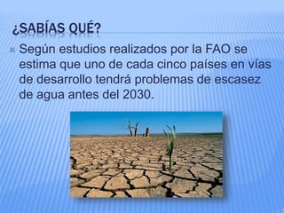 ¿SABÍAS QUÉ?
 Según estudios realizados por la FAO se
estima que uno de cada cinco países en vías
de desarrollo tendrá problemas de escasez
de agua antes del 2030.
 
