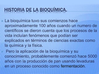 HISTORIA DE LA BIOQUÍMICA.
 La bioquímica tuvo sus comienzos hace
aproximadamente 100 años cuando un numero de
científicos se dieron cuenta que los procesos de la
vida incluían fenómenos que podían ser
explicados en términos de ciencias exactas como
la química y la física.
 Pero la aplicación de la bioquímica y su
conocimiento, probablemente comenzó hace 5000
años con la producción de pan usando levaduras
en un proceso conocido como fermentación.
 