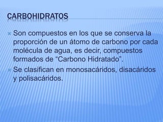 CARBOHIDRATOS
 Son compuestos en los que se conserva la
proporción de un átomo de carbono por cada
molécula de agua, es decir, compuestos
formados de “Carbono Hidratado”.
 Se clasifican en monosacáridos, disacáridos
y polisacáridos.
 