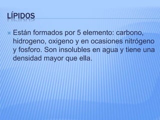 LÍPIDOS
 Están formados por 5 elemento: carbono,
hidrogeno, oxigeno y en ocasiones nitrógeno
y fosforo. Son insolubles en agua y tiene una
densidad mayor que ella.
 