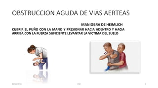 OBSTRUCCION AGUDA DE VIAS AERTEAS
CUBRIR EL PUÑO CON LA MANO Y PRESIONAR HACIA ADENTRO Y HACIA
ARRIBA,CON LA FUERZA SUFICIENTE LEVANTAR LA VICTIMA DEL SUELO
MANIOBRA DE HEIMLICH
11/10/2016 UNE 3